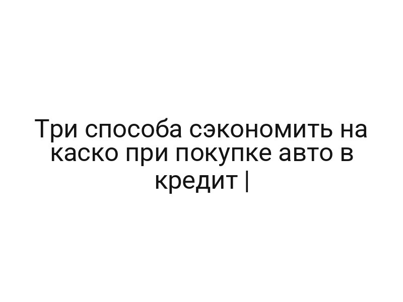 Три способа сэкономить на каско при покупке авто в кредит |