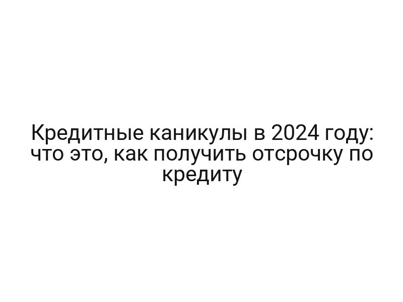 Кредитные каникулы в 2024 году: что это, как получить отсрочку по кредиту